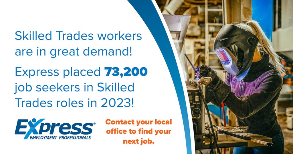 Promotional image with text highlighting the demand for skilled trades workers and a woman welding in an industrial workshop on the right.
Text says Skilled Trades workers are in great demand! Express placed 73,200 job seekers in Skilled Trades roles in 2023! Express Employment Professionals. Contact your local office to find your next job.
